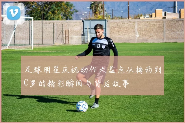 足球明星庆祝动作大盘点从梅西到C罗的精彩瞬间与背后故事