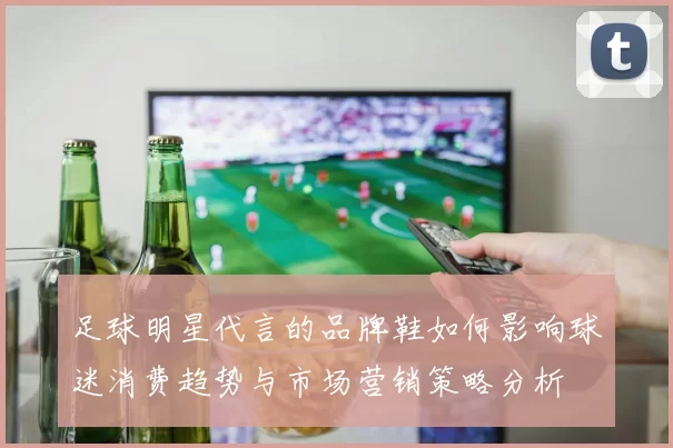 足球明星代言的品牌鞋如何影响球迷消费趋势与市场营销策略分析