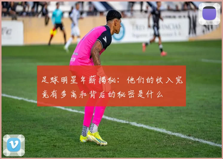 足球明星年薪揭秘：他们的收入究竟有多高和背后的秘密是什么