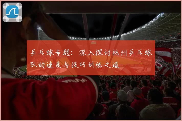 乒乓球专题：深入探讨杭州乒乓球队的速度与技巧训练之道