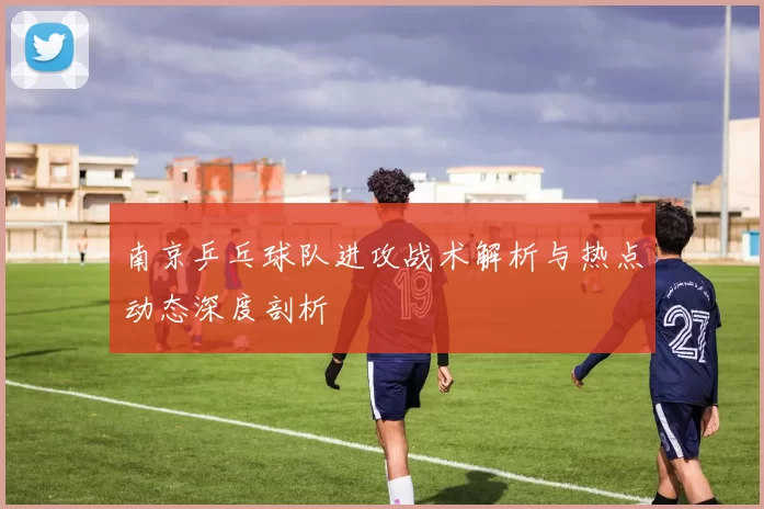南京乒乓球队进攻战术解析与热点动态深度剖析