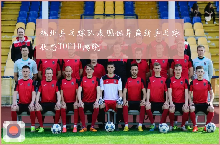 杭州乒乓球队表现优异最新乒乓球状态TOP10揭晓