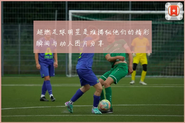 超燃足球明星是谁揭秘他们的精彩瞬间与动人图片分享