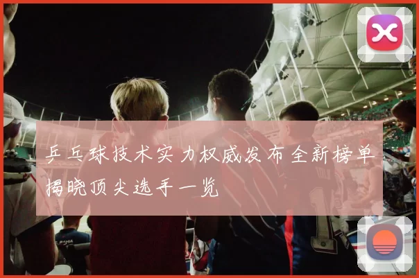 乒乓球技术实力权威发布全新榜单揭晓顶尖选手一览