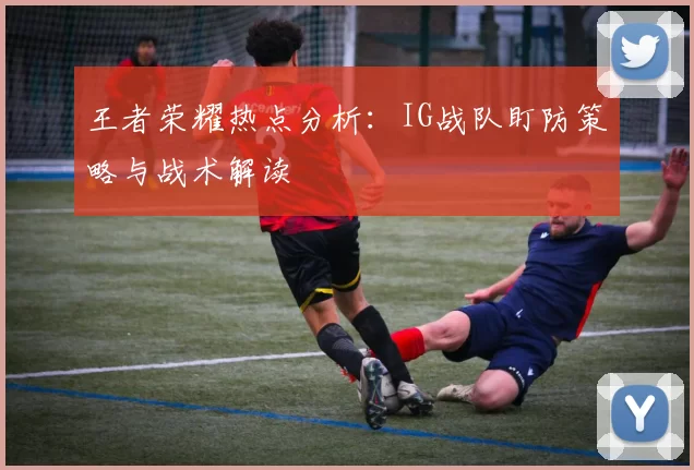 王者荣耀热点分析：IG战队盯防策略与战术解读
