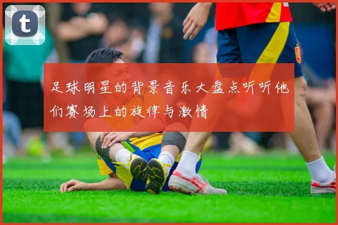 足球明星的背景音乐大盘点听听他们赛场上的旋律与激情