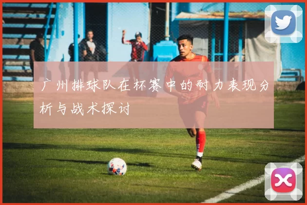 广州排球队在杯赛中的耐力表现分析与战术探讨