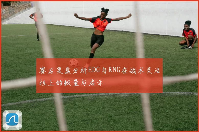 赛后复盘分析EDG与RNG在战术灵活性上的较量与启示