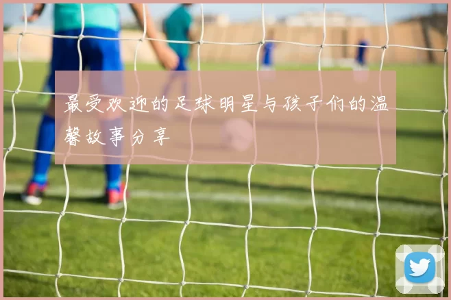 最受欢迎的足球明星与孩子们的温馨故事分享