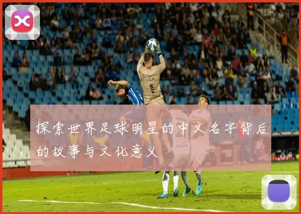 探索世界足球明星的中文名字背后的故事与文化意义