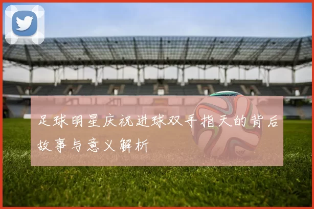 足球明星庆祝进球双手指天的背后故事与意义解析