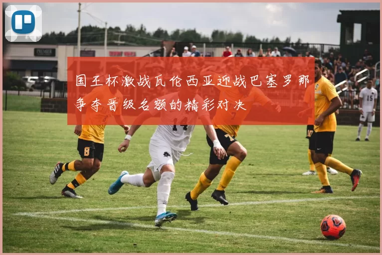 国王杯激战瓦伦西亚迎战巴塞罗那争夺晋级名额的精彩对决