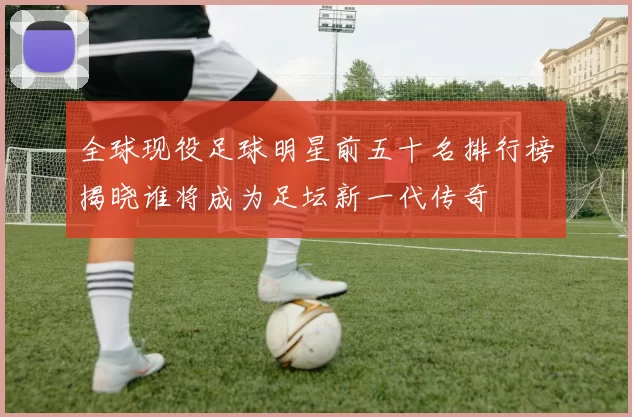 全球现役足球明星前五十名排行榜揭晓谁将成为足坛新一代传奇
