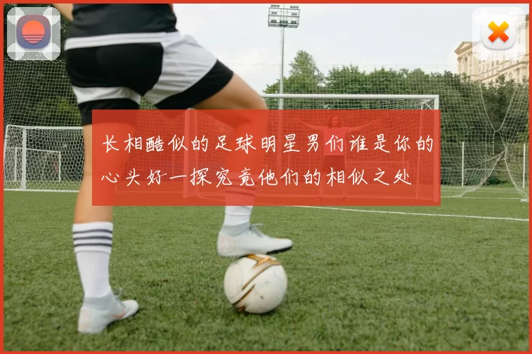 长相酷似的足球明星男们谁是你的心头好一探究竟他们的相似之处