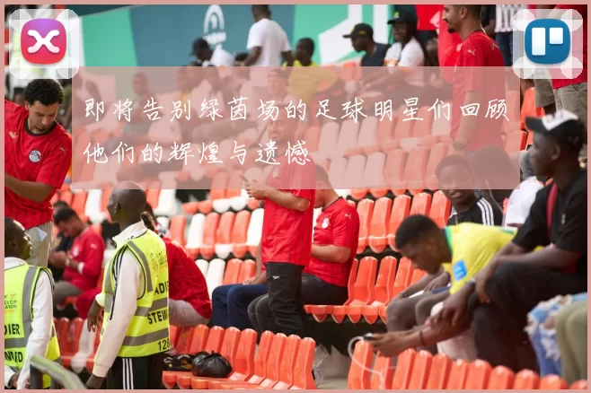 即将告别绿茵场的足球明星们回顾他们的辉煌与遗憾