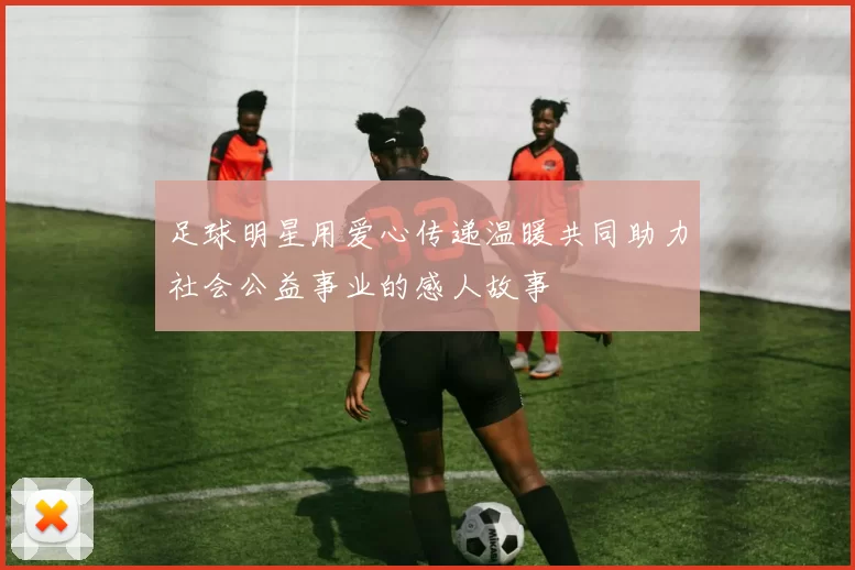 足球明星用爱心传递温暖共同助力社会公益事业的感人故事