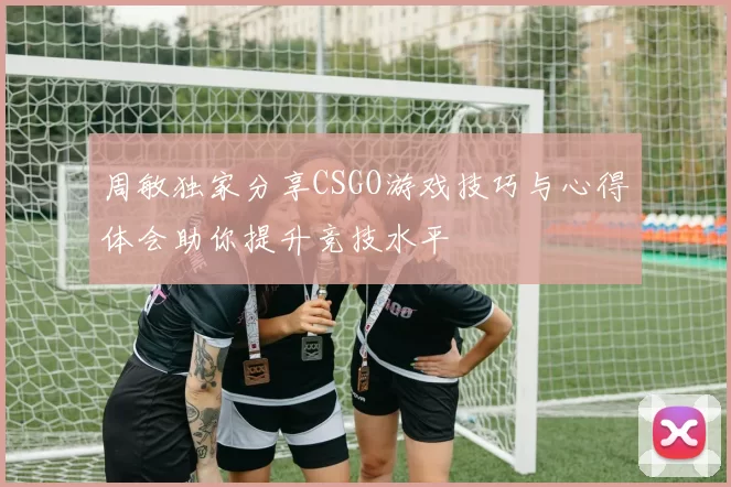 周敏独家分享CSGO游戏技巧与心得体会助你提升竞技水平