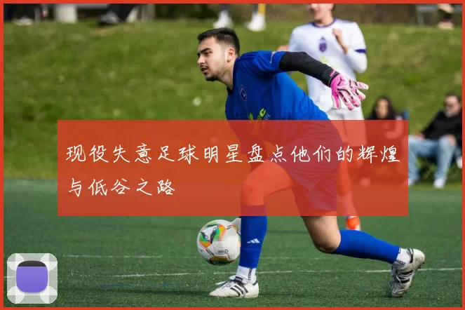现役失意足球明星盘点他们的辉煌与低谷之路