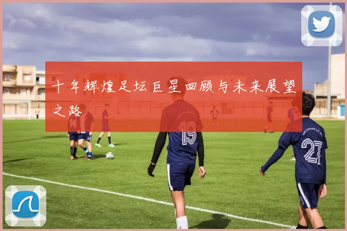 十年辉煌足坛巨星回顾与未来展望之路