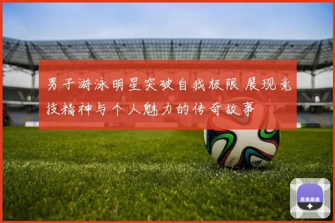 男子游泳明星突破自我极限 展现竞技精神与个人魅力的传奇故事