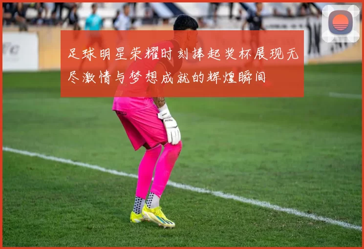 足球明星荣耀时刻捧起奖杯展现无尽激情与梦想成就的辉煌瞬间