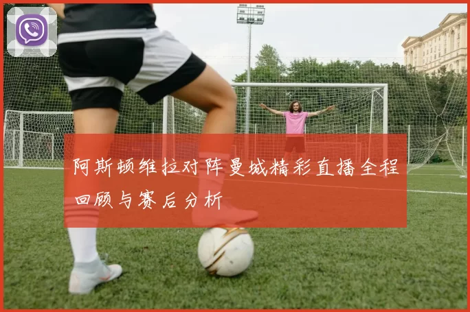 阿斯顿维拉对阵曼城精彩直播全程回顾与赛后分析