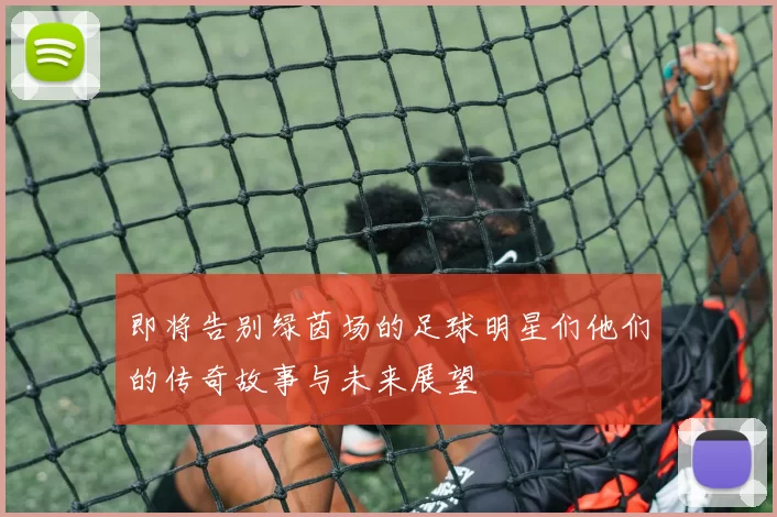即将告别绿茵场的足球明星们他们的传奇故事与未来展望