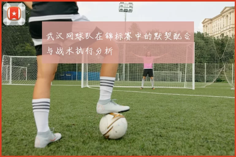 武汉网球队在锦标赛中的默契配合与战术执行分析