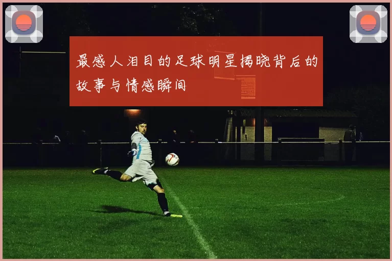 最感人泪目的足球明星揭晓背后的故事与情感瞬间