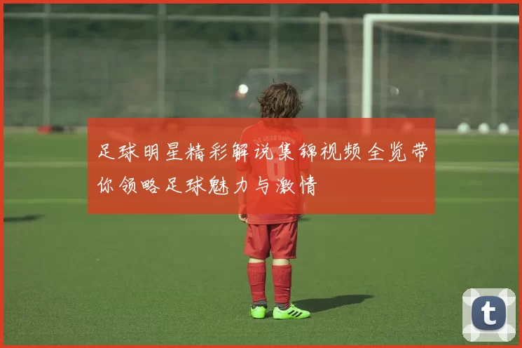 足球明星精彩解说集锦视频全览带你领略足球魅力与激情
