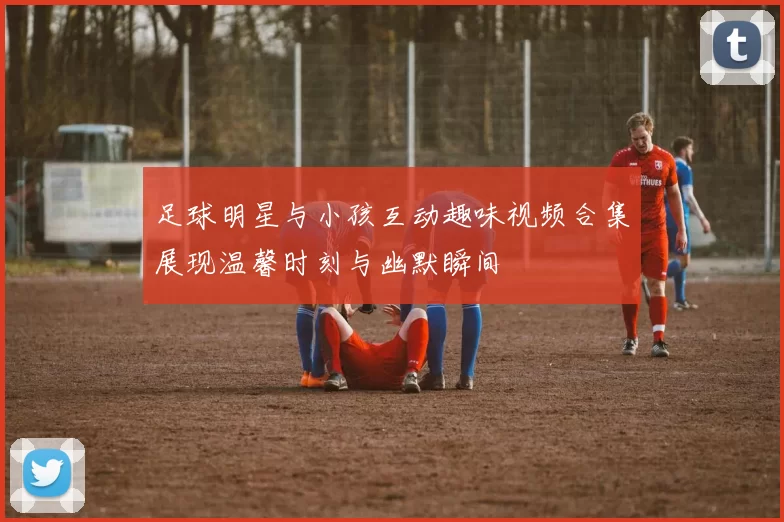 足球明星与小孩互动趣味视频合集展现温馨时刻与幽默瞬间