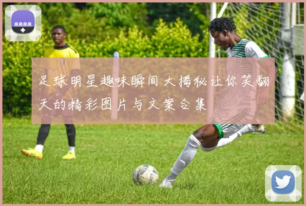 足球明星趣味瞬间大揭秘让你笑翻天的精彩图片与文案合集