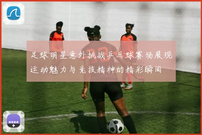 足球明星意外挑战乒乓球赛场展现运动魅力与竞技精神的精彩瞬间