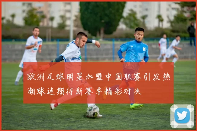 欧洲足球明星加盟中国联赛引发热潮球迷期待新赛季精彩对决