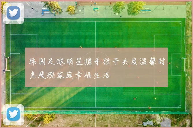 韩国足球明星携手孩子共度温馨时光展现家庭幸福生活