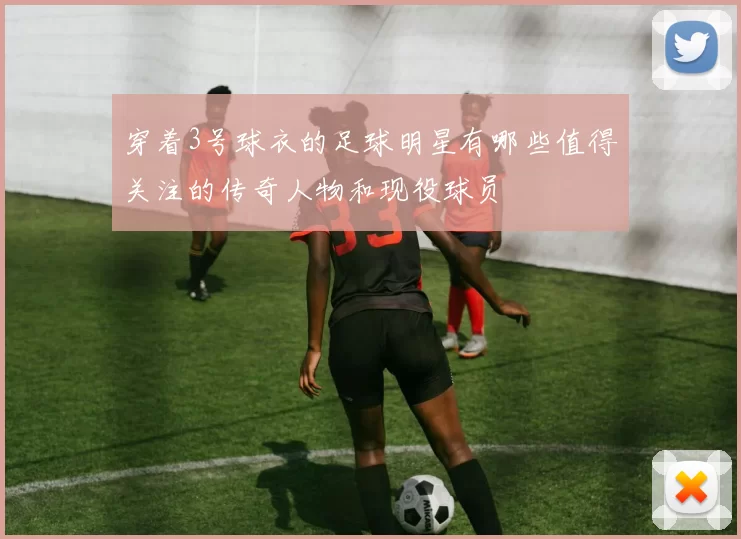 穿着3号球衣的足球明星有哪些值得关注的传奇人物和现役球员