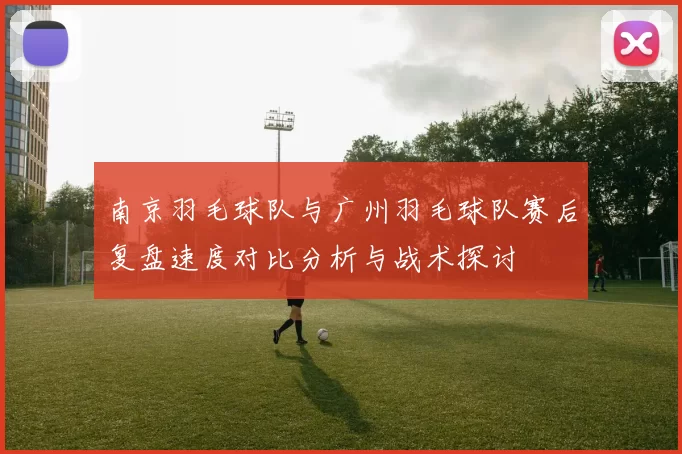 南京羽毛球队与广州羽毛球队赛后复盘速度对比分析与战术探讨