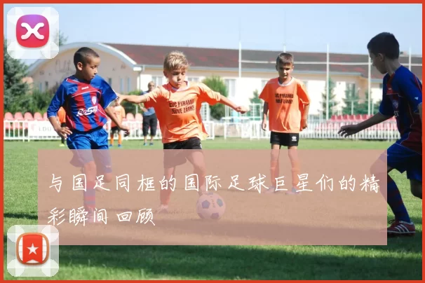 与国足同框的国际足球巨星们的精彩瞬间回顾