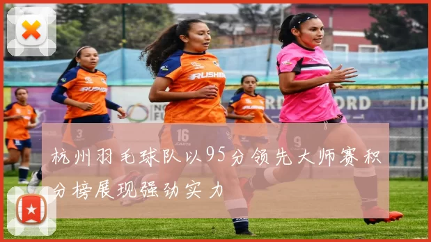 杭州羽毛球队以95分领先大师赛积分榜展现强劲实力