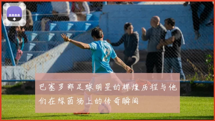 巴塞罗那足球明星的辉煌历程与他们在绿茵场上的传奇瞬间