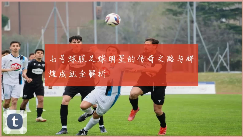 七号球服足球明星的传奇之路与辉煌成就全解析