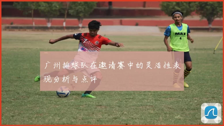 广州排球队在邀请赛中的灵活性表现分析与点评