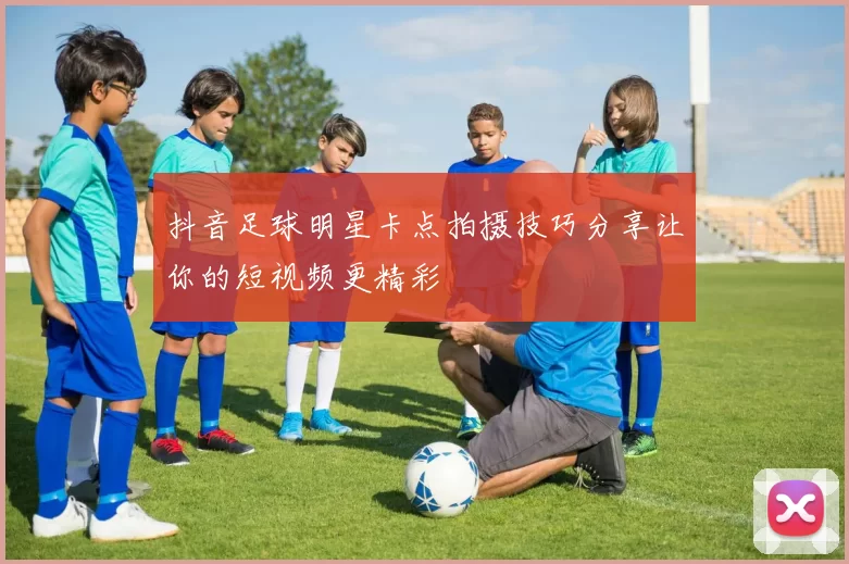抖音足球明星卡点拍摄技巧分享让你的短视频更精彩