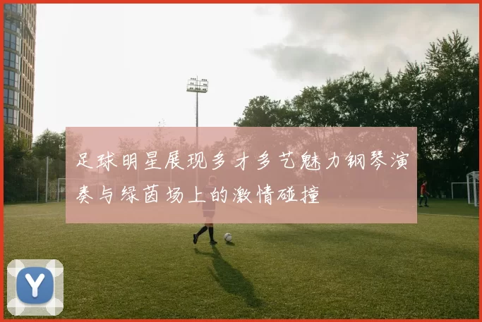 足球明星展现多才多艺魅力钢琴演奏与绿茵场上的激情碰撞