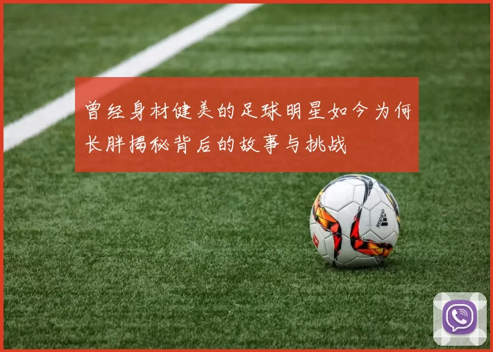 曾经身材健美的足球明星如今为何长胖揭秘背后的故事与挑战
