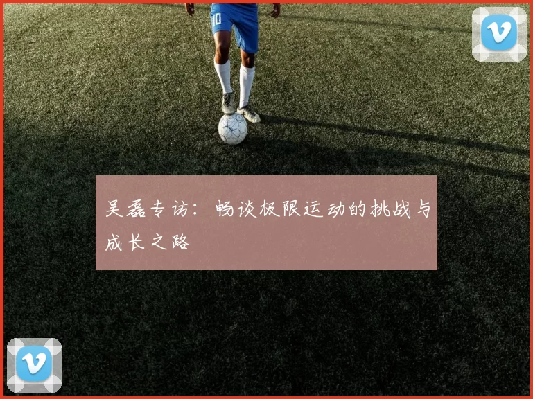 吴磊专访：畅谈极限运动的挑战与成长之路