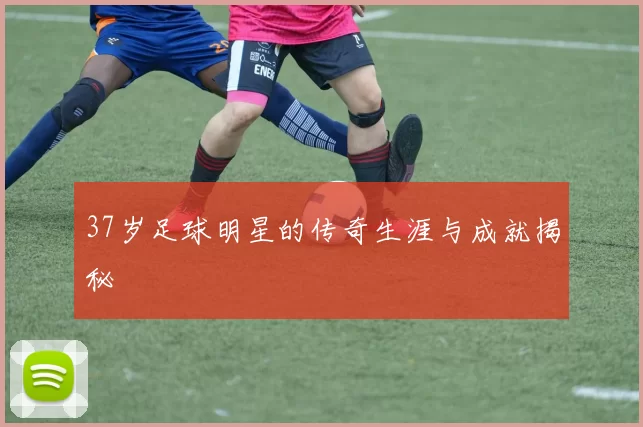 37岁足球明星的传奇生涯与成就揭秘