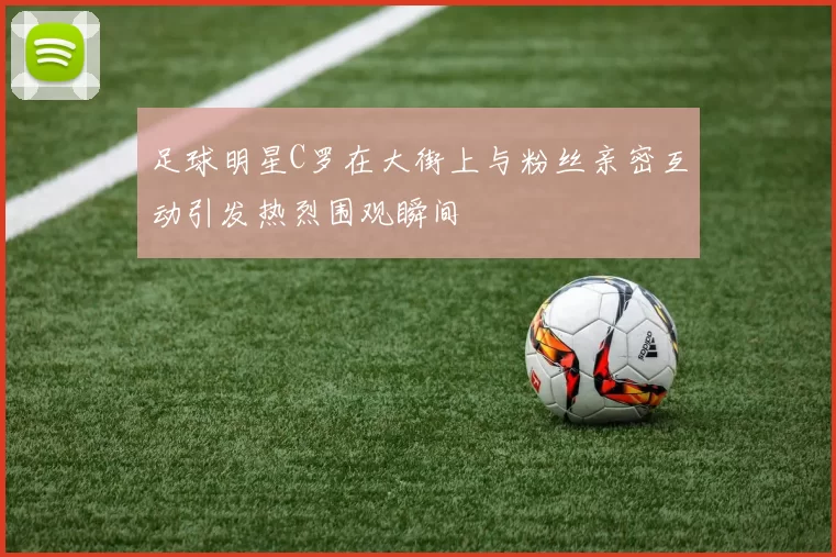 足球明星C罗在大街上与粉丝亲密互动引发热烈围观瞬间
