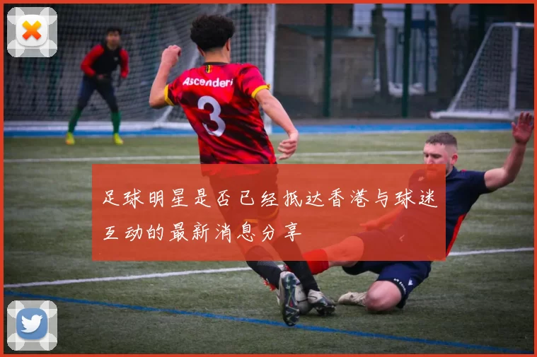 足球明星是否已经抵达香港与球迷互动的最新消息分享