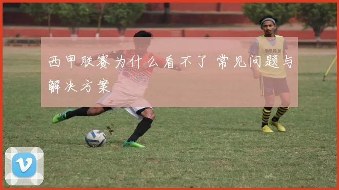 西甲联赛为什么看不了 常见问题与解决方案
